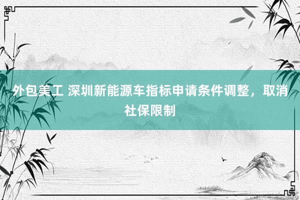 外包美工 深圳新能源车指标申请条件调整，取消社保限制