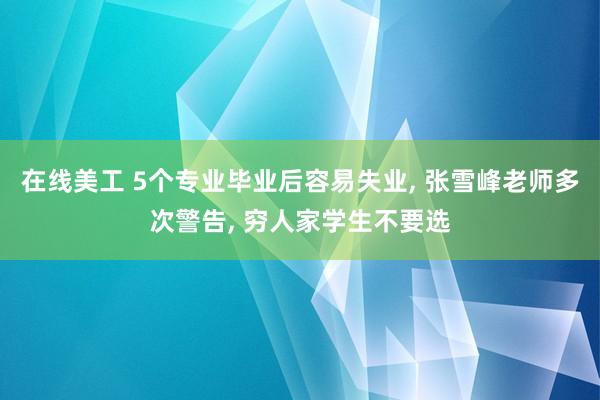 在线美工 5个专业毕业后容易失业, 张雪峰老师多次警告, 穷人家学生不要选