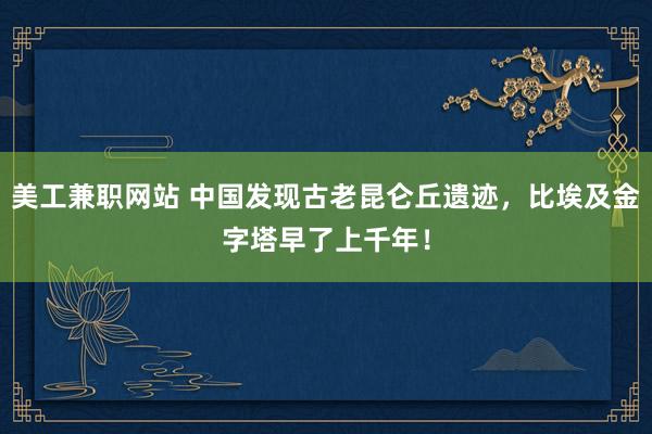 美工兼职网站 中国发现古老昆仑丘遗迹，比埃及金字塔早了上千年！