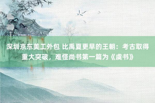 深圳京东美工外包 比禹夏更早的王朝：考古取得重大突破，难怪尚书第一篇为《虞书》