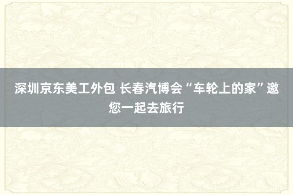 深圳京东美工外包 长春汽博会“车轮上的家”邀您一起去旅行