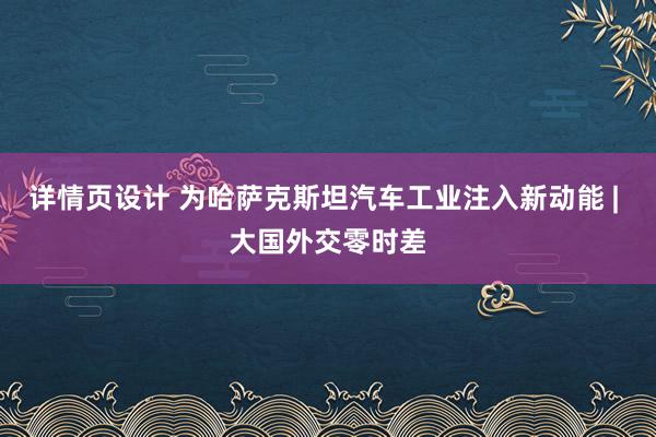 详情页设计 为哈萨克斯坦汽车工业注入新动能 | 大国外交零时差