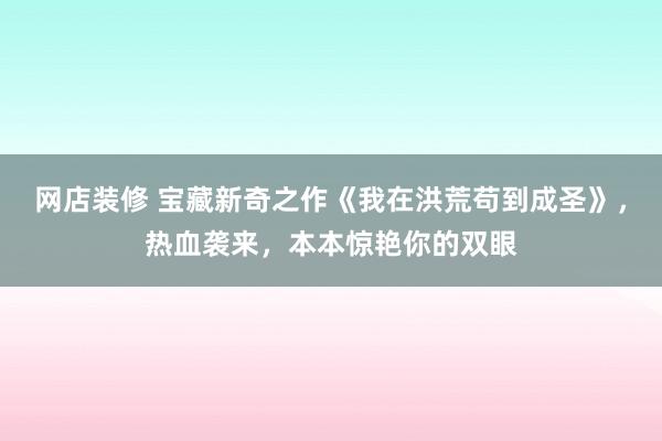 网店装修 宝藏新奇之作《我在洪荒苟到成圣》，热血袭来，本本惊艳你的双眼