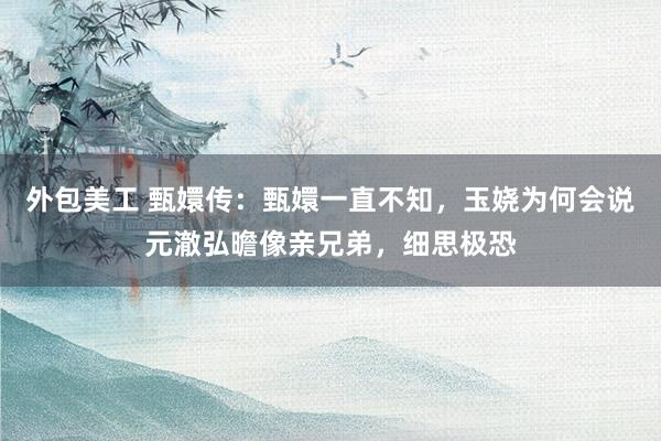 外包美工 甄嬛传：甄嬛一直不知，玉娆为何会说元澈弘曕像亲兄弟，细思极恐