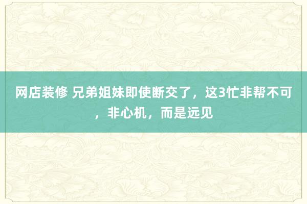 网店装修 兄弟姐妹即使断交了，这3忙非帮不可，非心机，而是远见