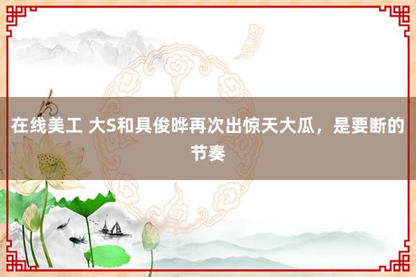 在线美工 大S和具俊晔再次出惊天大瓜，是要断的节奏