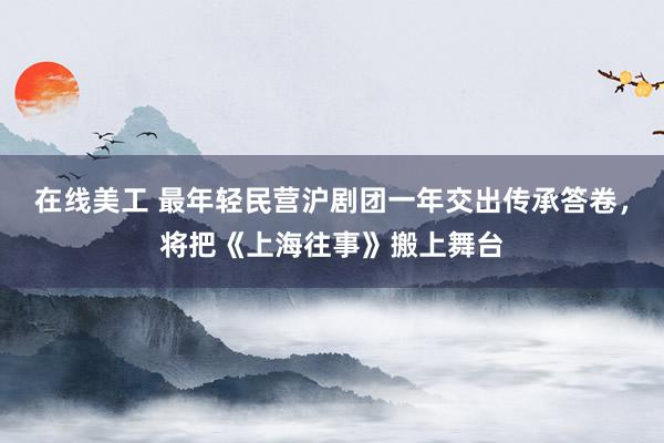 在线美工 最年轻民营沪剧团一年交出传承答卷，将把《上海往事》搬上舞台