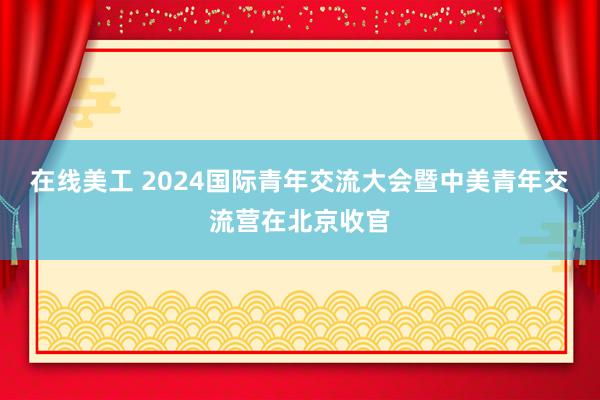 在线美工 2024国际青年交流大会暨中美青年交流营在北京收官