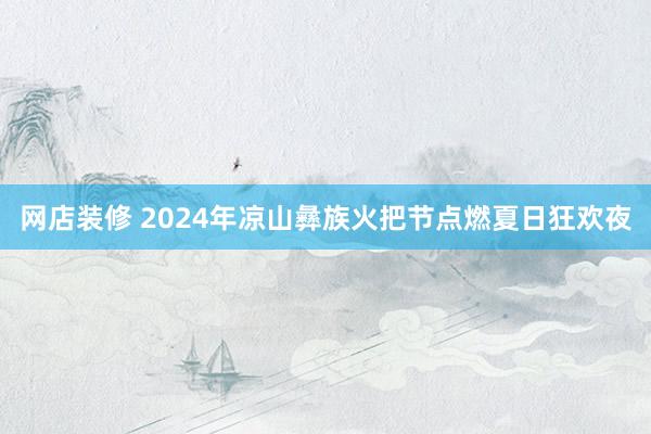 网店装修 2024年凉山彝族火把节点燃夏日狂欢夜