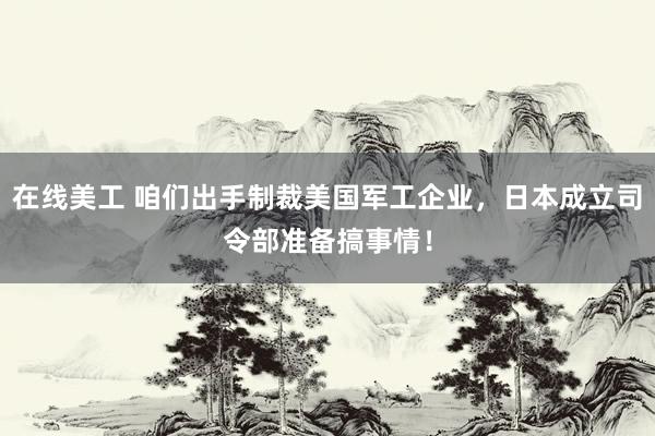 在线美工 咱们出手制裁美国军工企业，日本成立司令部准备搞事情！