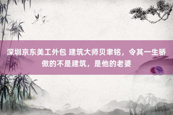 深圳京东美工外包 建筑大师贝聿铭，令其一生骄傲的不是建筑，是他的老婆