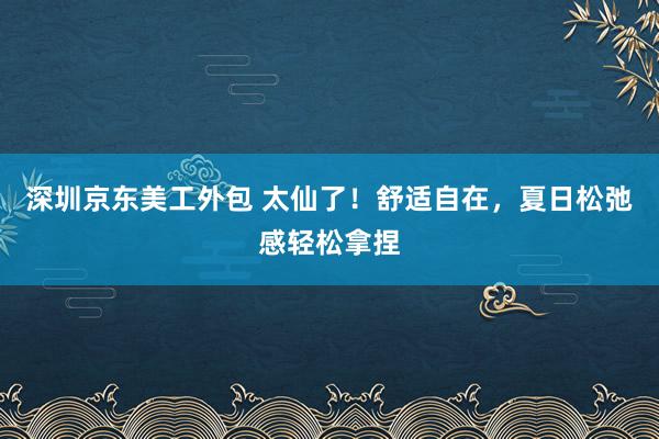 深圳京东美工外包 太仙了！舒适自在，夏日松弛感轻松拿捏