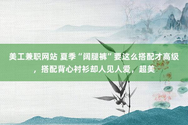 美工兼职网站 夏季“阔腿裤”要这么搭配才高级，搭配背心衬衫却人见人爱，超美