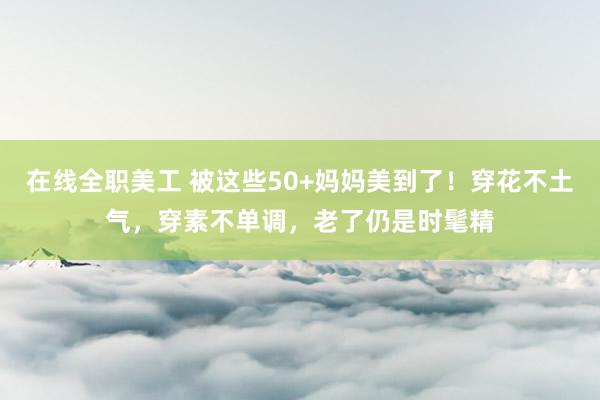 在线全职美工 被这些50+妈妈美到了！穿花不土气，穿素不单调，老了仍是时髦精