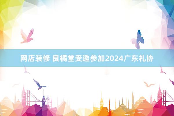 网店装修 良橘堂受邀参加2024广东礼协