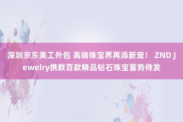 深圳京东美工外包 高端珠宝界再添新宠！ ZND Jewelry携数百款精品钻石珠宝蓄势待发