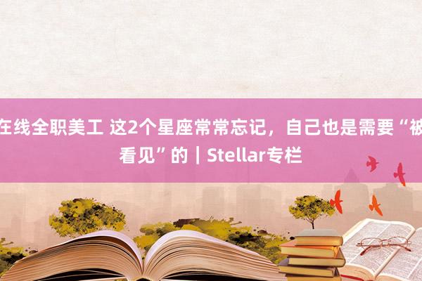 在线全职美工 这2个星座常常忘记，自己也是需要“被看见”的｜Stellar专栏