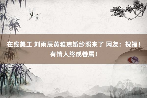 在线美工 刘雨辰黄雅琼婚纱照来了 网友：祝福！有情人终成眷属！