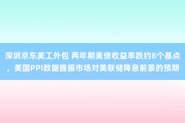 深圳京东美工外包 两年期美债收益率跌约8个基点，美国PPI数据提振市场对美联储降息前景的预期