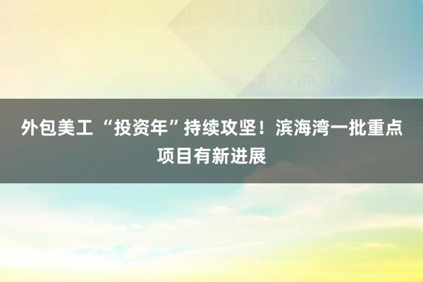 外包美工 “投资年”持续攻坚！滨海湾一批重点项目有新进展