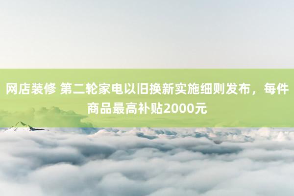 网店装修 第二轮家电以旧换新实施细则发布，每件商品最高补贴2000元