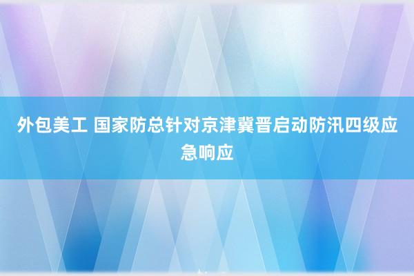 外包美工 国家防总针对京津冀晋启动防汛四级应急响应