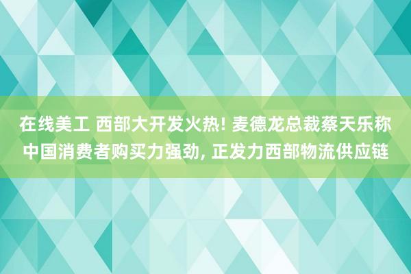 在线美工 西部大开发火热! 麦德龙总裁蔡天乐称中国消费者购买力强劲, 正发力西部物流供应链