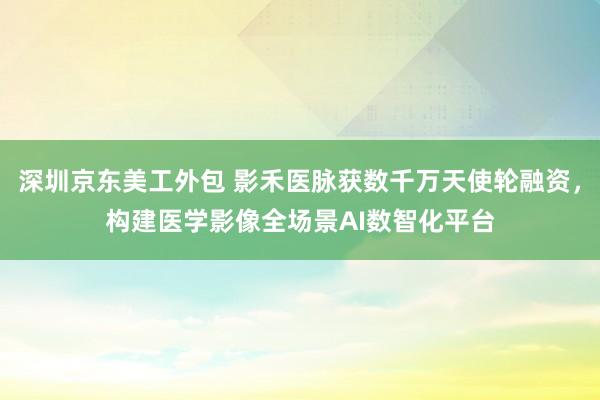 深圳京东美工外包 影禾医脉获数千万天使轮融资，构建医学影像全场景AI数智化平台