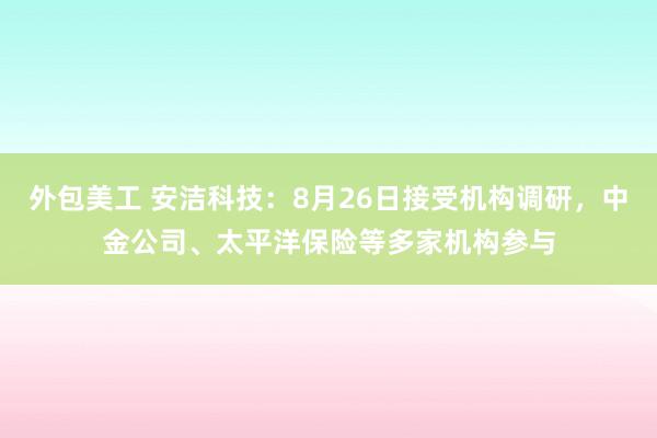 外包美工 安洁科技：8月26日接受机构调研，中金公司、太平洋保险等多家机构参与