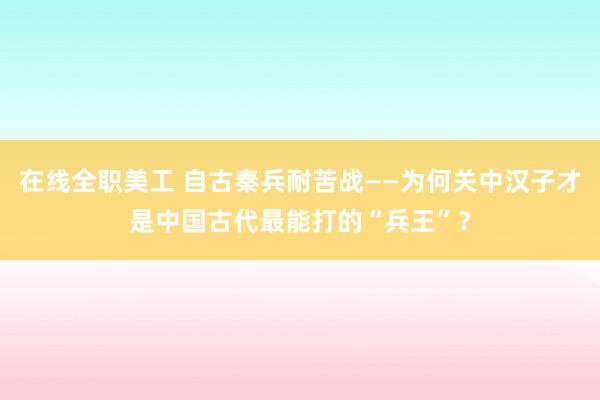 在线全职美工 自古秦兵耐苦战——为何关中汉子才是中国古代最能打的“兵王”？