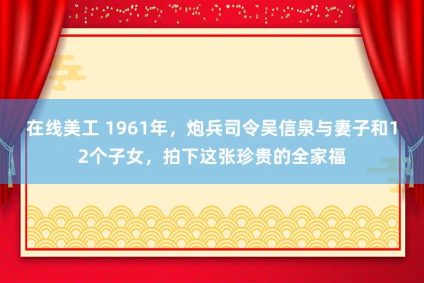 在线美工 1961年，炮兵司令吴信泉与妻子和12个子女，拍下这张珍贵的全家福