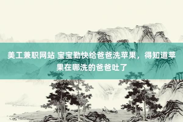 美工兼职网站 宝宝勤快给爸爸洗苹果，得知道苹果在哪洗的爸爸吐了