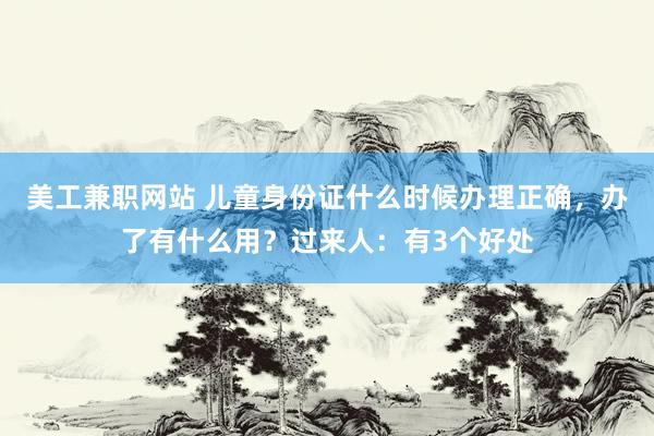 美工兼职网站 儿童身份证什么时候办理正确，办了有什么用？过来人：有3个好处