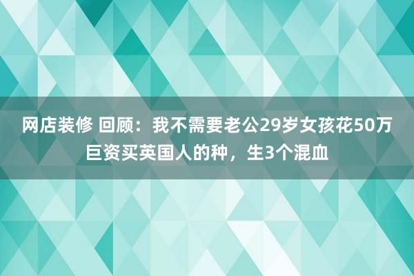 网店装修 回顾：我不需要老公29岁女孩花50万巨资买英国人的种，生3个混血