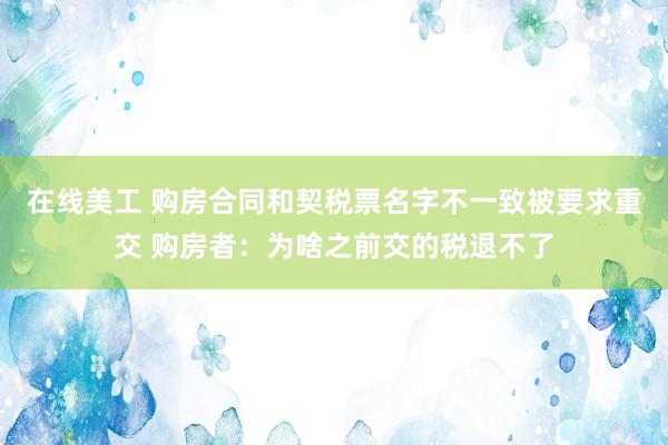 在线美工 购房合同和契税票名字不一致被要求重交 购房者：为啥之前交的税退不了