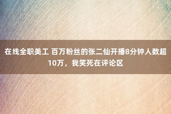 在线全职美工 百万粉丝的张二仙开播8分钟人数超10万，我笑死在评论区