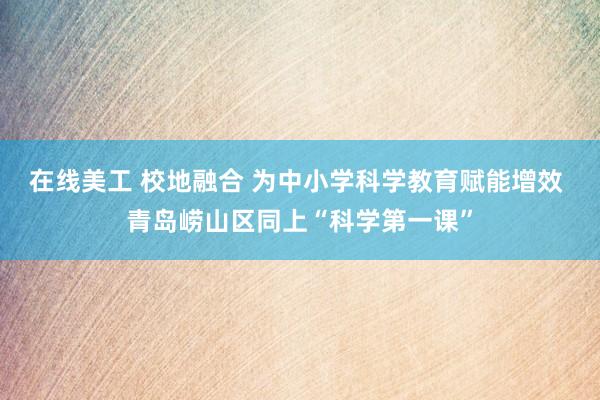 在线美工 校地融合 为中小学科学教育赋能增效 青岛崂山区同上“科学第一课”