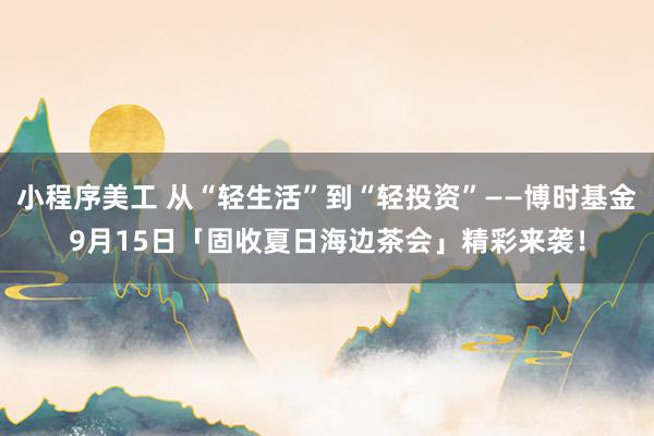 小程序美工 从“轻生活”到“轻投资”——博时基金9月15日「固收夏日海边茶会」精彩来袭！