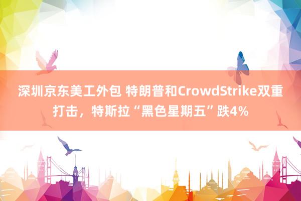 深圳京东美工外包 特朗普和CrowdStrike双重打击，特斯拉“黑色星期五”跌4%