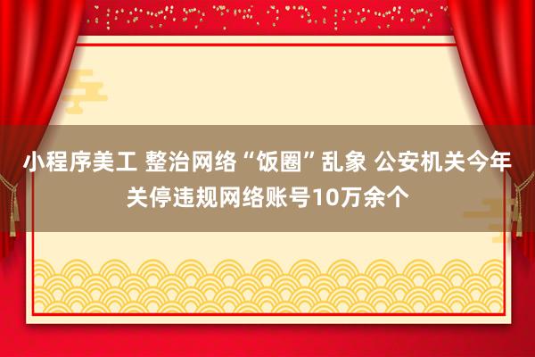 小程序美工 整治网络“饭圈”乱象 公安机关今年关停违规网络账号10万余个