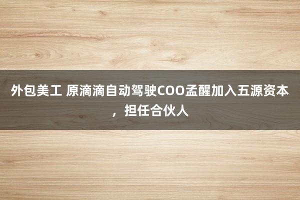 外包美工 原滴滴自动驾驶COO孟醒加入五源资本，担任合伙人