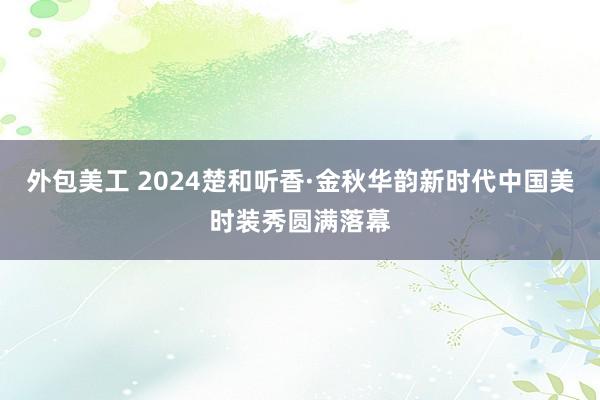 外包美工 2024楚和听香·金秋华韵新时代中国美时装秀圆满落幕