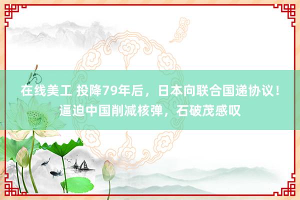 在线美工 投降79年后，日本向联合国递协议！逼迫中国削减核弹，石破茂感叹